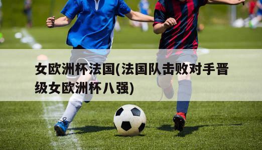 女欧洲杯法国(法国队击败对手晋级女欧洲杯八强)