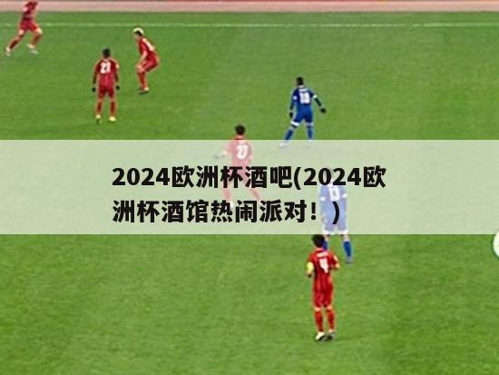 2024欧洲杯酒吧(2024欧洲杯酒馆热闹派对！)