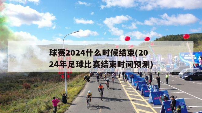 球赛2024什么时候结束(2024年足球比赛结束时间预测)