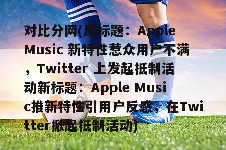 对比分网(原标题：Apple Music 新特性惹众用户不满，Twitter 上发起抵制活动新标题：Apple Music推新特性引用户反感，在Twitter掀起抵制活动)