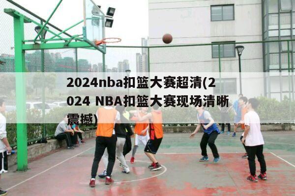 2024nba扣篮大赛超清(2024 NBA扣篮大赛现场清晰震撼)