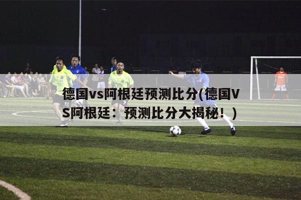 德国vs阿根廷预测比分(德国VS阿根廷：预测比分大揭秘！)