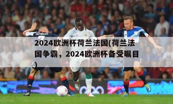 2024欧洲杯荷兰法国(荷兰法国争霸，2024欧洲杯备受瞩目)