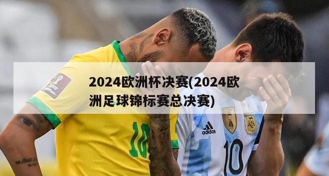 2024欧洲杯决赛(2024欧洲足球锦标赛总决赛)