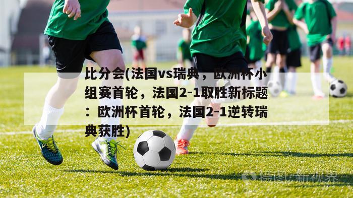 比分会(法国vs瑞典，欧洲杯小组赛首轮，法国2-1取胜新标题：欧洲杯首轮，法国2-1逆转瑞典获胜)