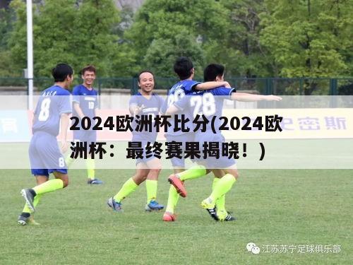 2024欧洲杯比分(2024欧洲杯：最终赛果揭晓！)