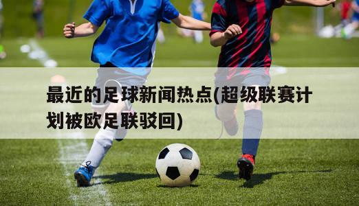 最近的足球新闻热点(超级联赛计划被欧足联驳回)