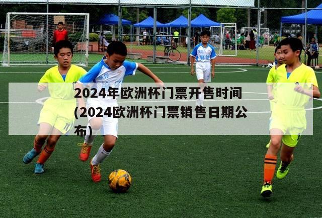 2024年欧洲杯门票开售时间 (2024欧洲杯门票销售日期公布)