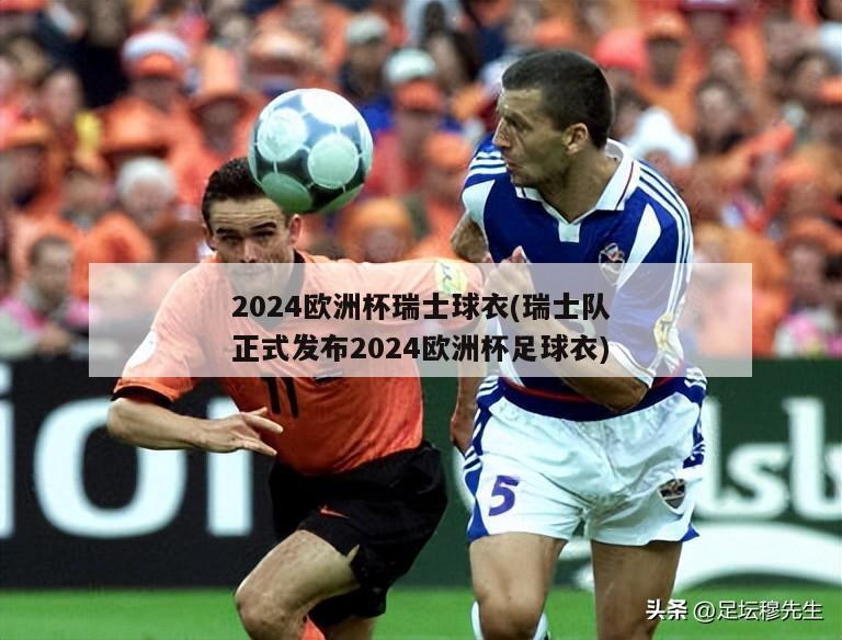 2024欧洲杯瑞士球衣(瑞士队正式发布2024欧洲杯足球衣)