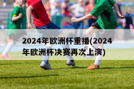 2024年欧洲杯重播(2024年欧洲杯决赛再次上演)