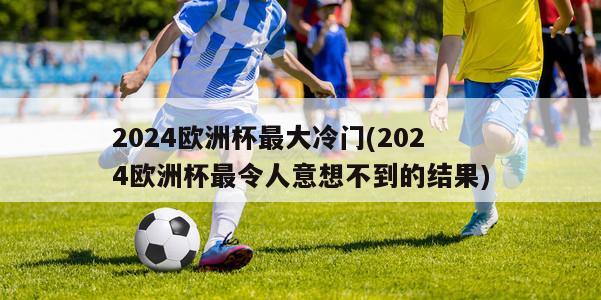 2024欧洲杯最大冷门(2024欧洲杯最令人意想不到的结果)