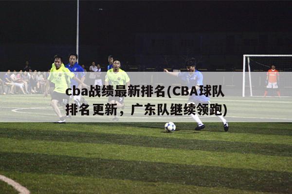 cba战绩最新排名(CBA球队排名更新，广东队继续领跑)