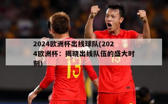 2024欧洲杯出线球队(2024欧洲杯：揭晓出线队伍的盛大时刻)