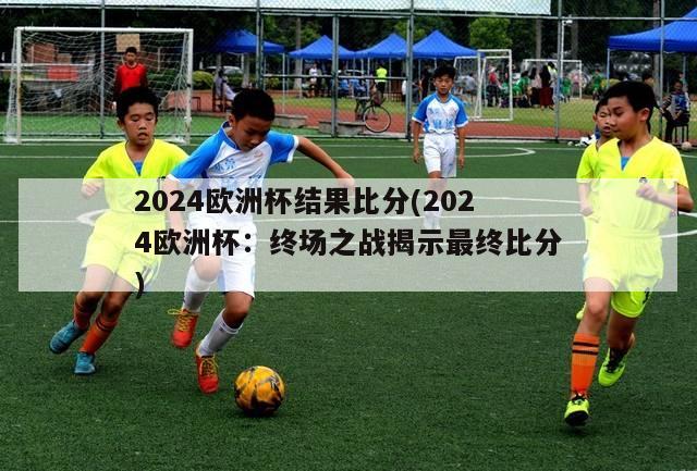 2024欧洲杯结果比分(2024欧洲杯：终场之战揭示最终比分)