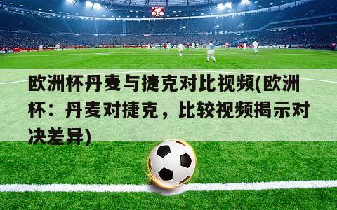 欧洲杯丹麦与捷克对比视频(欧洲杯：丹麦对捷克，比较视频揭示对决差异)