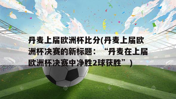 丹麦上届欧洲杯比分(丹麦上届欧洲杯决赛的新标题：“丹麦在上届欧洲杯决赛中净胜2球获胜”)