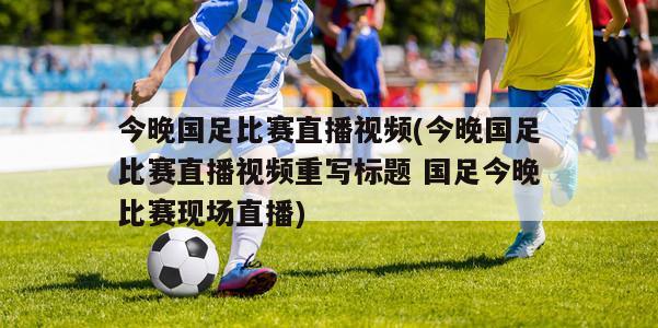 今晚国足比赛直播视频(今晚国足比赛直播视频重写标题 国足今晚比赛现场直播)