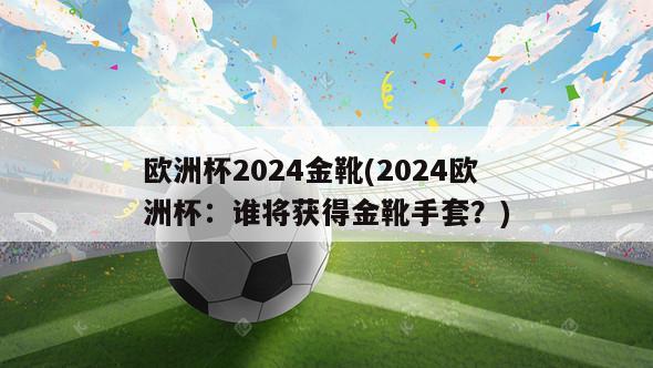 欧洲杯2024金靴(2024欧洲杯：谁将获得金靴手套？)