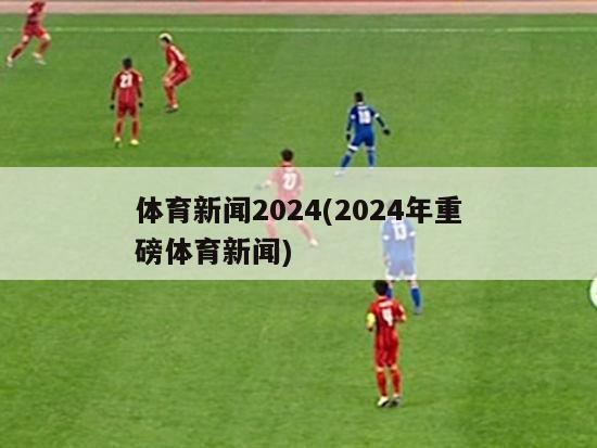 体育新闻2024(2024年重磅体育新闻)